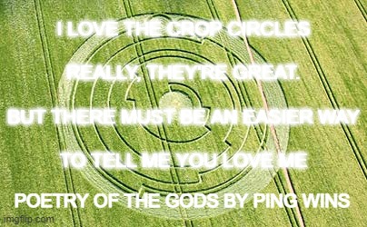 POETRY OF THE GODS : LOVE IN A BIG CROP CIRCLE : PING WINS 302 | I LOVE THE CROP CIRCLES
 
REALLY, THEY'RE GREAT.
 
BUT THERE MUST BE AN EASIER WAY
 
TO TELL ME YOU LOVE ME; POETRY OF THE GODS BY PING WINS | image tagged in ping wins,poetry of the gods,crop circle,love | made w/ Imgflip meme maker