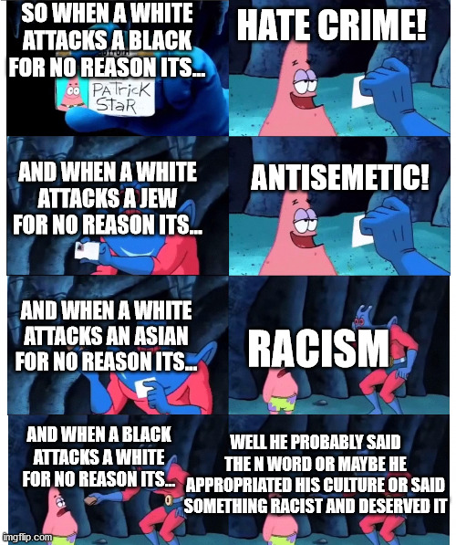 patrick make sense to me | SO WHEN A WHITE ATTACKS A BLACK FOR NO REASON ITS... HATE CRIME! ANTISEMETIC! AND WHEN A WHITE ATTACKS A JEW FOR NO REASON ITS... AND WHEN A WHITE ATTACKS AN ASIAN FOR NO REASON ITS... RACISM; WELL HE PROBABLY SAID THE N WORD OR MAYBE HE APPROPRIATED HIS CULTURE OR SAID SOMETHING RACIST AND DESERVED IT; AND WHEN A BLACK ATTACKS A WHITE FOR NO REASON ITS... | image tagged in patrick make sense to me | made w/ Imgflip meme maker