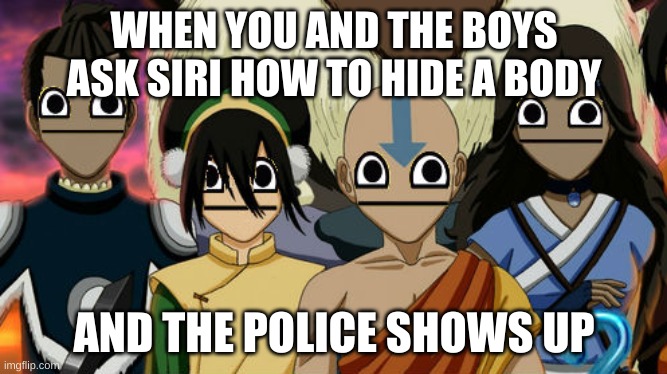 welp sh- | WHEN YOU AND THE BOYS ASK SIRI HOW TO HIDE A BODY; AND THE POLICE SHOWS UP | image tagged in avatar the last airbender meme | made w/ Imgflip meme maker