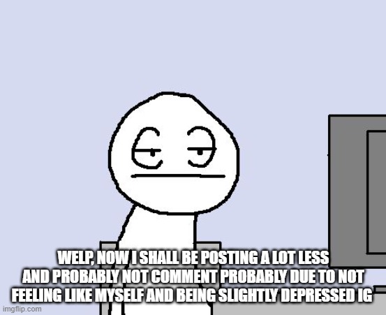 idk :/ | WELP, NOW I SHALL BE POSTING A LOT LESS AND PROBABLY NOT COMMENT PROBABLY DUE TO NOT FEELING LIKE MYSELF AND BEING SLIGHTLY DEPRESSED IG | image tagged in bored of this crap | made w/ Imgflip meme maker