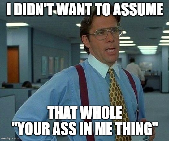 Never Assume! | I DIDN'T WANT TO ASSUME; THAT WHOLE "YOUR ASS IN ME THING" | image tagged in memes,that would be great | made w/ Imgflip meme maker
