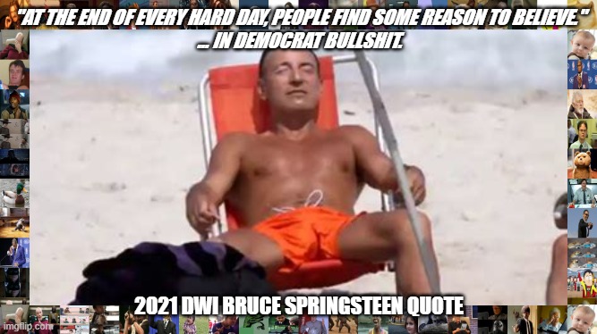 DWI SPRINGSTEEN POLITICS | "AT THE END OF EVERY HARD DAY, PEOPLE FIND SOME REASON TO BELIEVE."
... IN DEMOCRAT BULLSHIT. 2021 DWI BRUCE SPRINGSTEEN QUOTE | image tagged in springsteen dwi political democrat | made w/ Imgflip meme maker