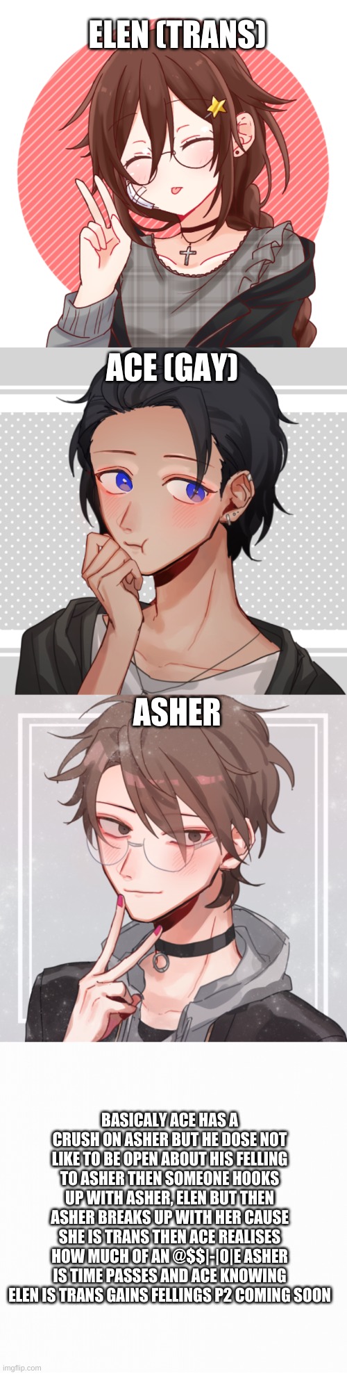 ELEN (TRANS); ACE (GAY); ASHER; BASICALY ACE HAS A CRUSH ON ASHER BUT HE DOSE NOT LIKE TO BE OPEN ABOUT HIS FELLING TO ASHER THEN SOMEONE HOOKS UP WITH ASHER, ELEN BUT THEN ASHER BREAKS UP WITH HER CAUSE SHE IS TRANS THEN ACE REALISES HOW MUCH OF AN @$$|-|0|E ASHER IS TIME PASSES AND ACE KNOWING ELEN IS TRANS GAINS FELLINGS P2 COMING SOON | made w/ Imgflip meme maker