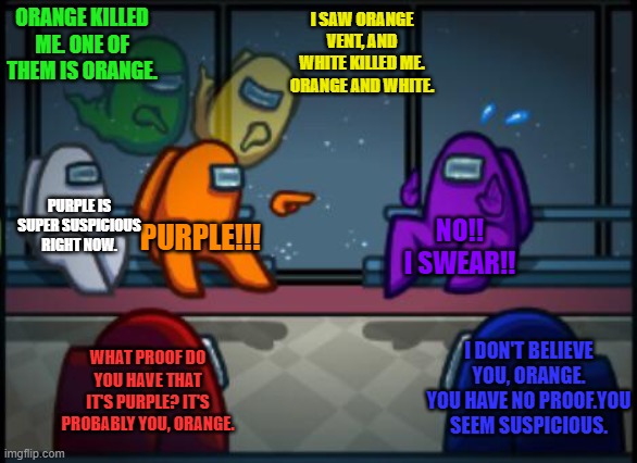 Best Among Us round in history. Orange got ejeced. (Voted by Red, Blue, and Purple) | ORANGE KILLED ME. ONE OF THEM IS ORANGE. I SAW ORANGE VENT, AND WHITE KILLED ME. ORANGE AND WHITE. PURPLE IS SUPER SUSPICIOUS RIGHT NOW. PURPLE!!! NO!! I SWEAR!! WHAT PROOF DO YOU HAVE THAT IT'S PURPLE? IT'S PROBABLY YOU, ORANGE. I DON'T BELIEVE YOU, ORANGE. YOU HAVE NO PROOF.YOU SEEM SUSPICIOUS. | image tagged in among us blame,among us,gaming,online gaming,best among us round ever | made w/ Imgflip meme maker