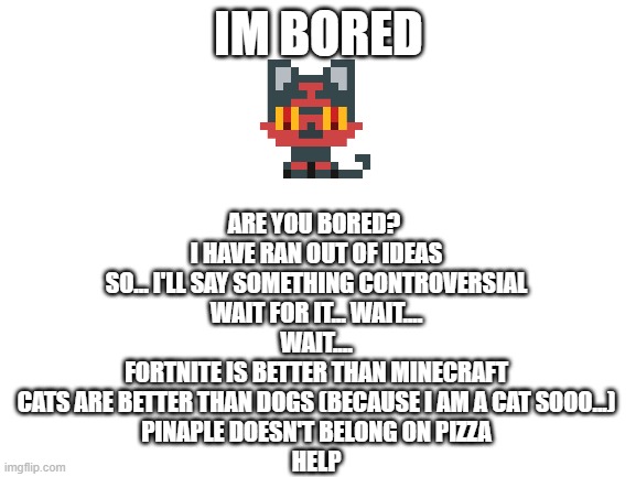 im bored | IM BORED; ARE YOU BORED? 


I HAVE RAN OUT OF IDEAS
SO... I'LL SAY SOMETHING CONTROVERSIAL
WAIT FOR IT... WAIT....
WAIT....
FORTNITE IS BETTER THAN MINECRAFT
CATS ARE BETTER THAN DOGS (BECAUSE I AM A CAT SOOO...)
PINAPLE DOESN'T BELONG ON PIZZA



HELP | image tagged in boredom | made w/ Imgflip meme maker