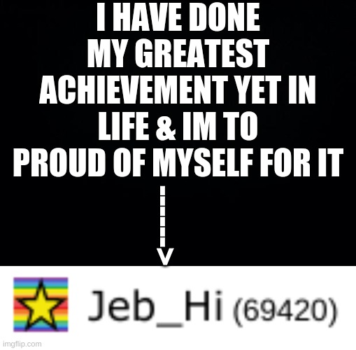 I hate myself :D | I HAVE DONE MY GREATEST ACHIEVEMENT YET IN LIFE & IM TO PROUD OF MYSELF FOR IT; ------> | image tagged in black background | made w/ Imgflip meme maker