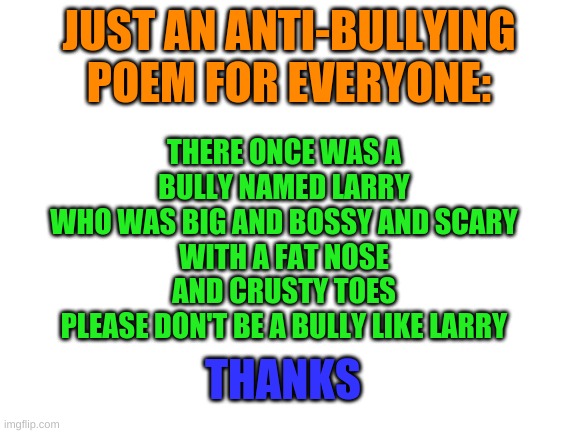 maybe (maybe) [ultra maybe] {unbelievably maybe} pass this on | THERE ONCE WAS A BULLY NAMED LARRY
WHO WAS BIG AND BOSSY AND SCARY
WITH A FAT NOSE
AND CRUSTY TOES
PLEASE DON'T BE A BULLY LIKE LARRY; JUST AN ANTI-BULLYING POEM FOR EVERYONE:; THANKS | image tagged in blank white template,memes | made w/ Imgflip meme maker