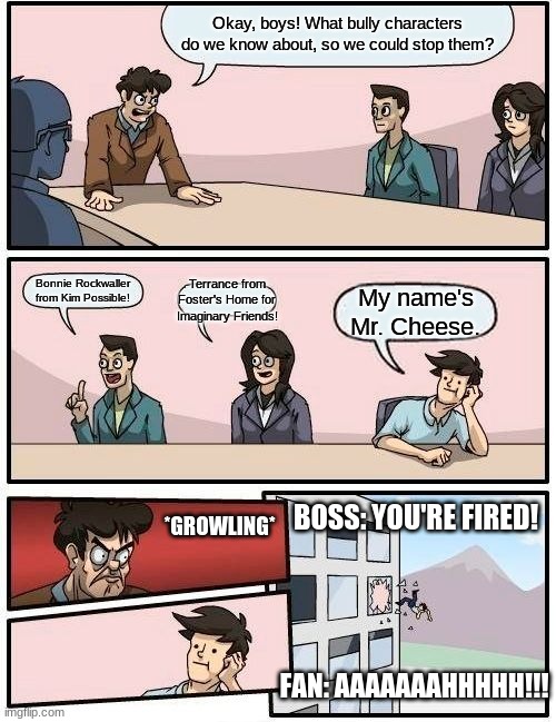Boardroom Meeting - About bully characters | Okay, boys! What bully characters do we know about, so we could stop them? Bonnie Rockwaller from Kim Possible! Terrance from Foster's Home for Imaginary Friends! My name's Mr. Cheese. BOSS: YOU'RE FIRED! *GROWLING*; FAN: AAAAAAAHHHHH!!! | image tagged in memes,boardroom meeting suggestion,fosters home for imaginary friends,kim possible,among us,mr cheese | made w/ Imgflip meme maker