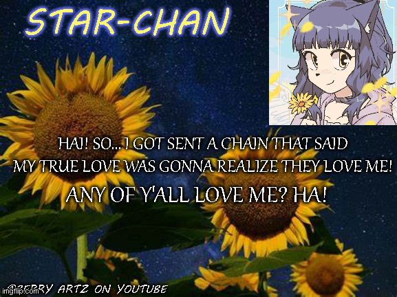 also i just posted this in a random stream so ppl could see it- SORRY HA | HAI! SO... I GOT SENT A CHAIN THAT SAID MY TRUE LOVE WAS GONNA REALIZE THEY LOVE ME! ANY OF Y'ALL LOVE ME? HA! | image tagged in star-chan's announcement template | made w/ Imgflip meme maker