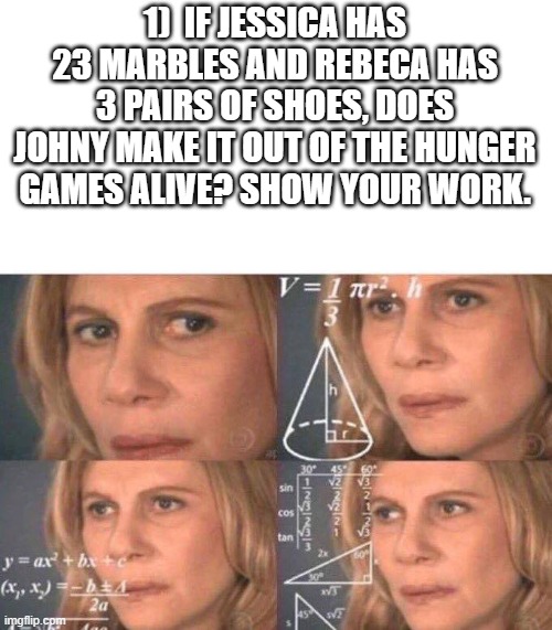 HMMMMMM | 1)  IF JESSICA HAS 23 MARBLES AND REBECA HAS 3 PAIRS OF SHOES, DOES JOHNY MAKE IT OUT OF THE HUNGER GAMES ALIVE? SHOW YOUR WORK. | image tagged in math lady/confused lady,tests,be like | made w/ Imgflip meme maker