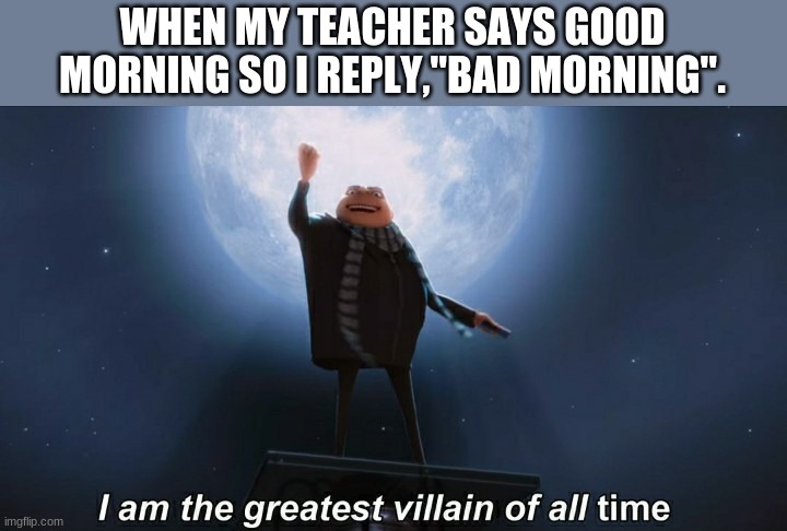 Gru is quite Despicable | WHEN MY TEACHER SAYS GOOD MORNING SO I REPLY,"BAD MORNING". | image tagged in i am the greatest villain of all time | made w/ Imgflip meme maker