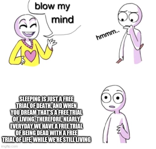 uh | SLEEPING IS JUST A FREE TRIAL OF DEATH, AND WHEN YOU DREAM THAT'S A FREE TRIAL OF LIVING. THEREFORE, NEARLY EVERYDAY WE HAVE A FREE TRIAL OF BEING DEAD WITH A FREE TRIAL OF LIFE, WHILE WE'RE STILL LIVING | image tagged in blow my mind | made w/ Imgflip meme maker