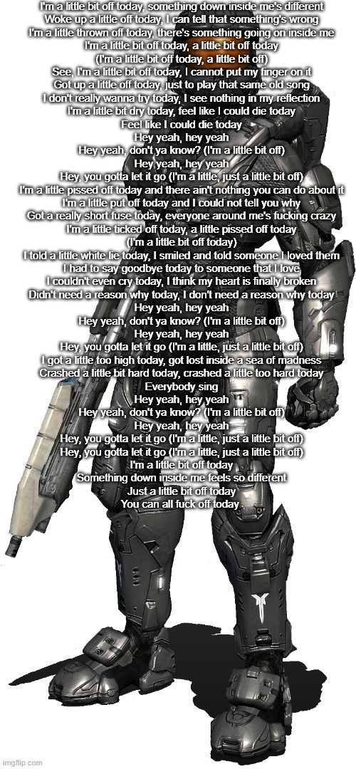 Texas transparent | I'm a little bit off today, something down inside me's different
Woke up a little off today, I can tell that something's wrong
I'm a little thrown off today, there's something going on inside me
I'm a little bit off today, a little bit off today
(I'm a little bit off today, a little bit off)
See, I'm a little bit off today, I cannot put my finger on it
Got up a little off today, just to play that same old song
I don't really wanna try today, I see nothing in my reflection
I'm a little bit dry today, feel like I could die today
Feel like I could die today
Hey yeah, hey yeah
Hey yeah, don't ya know? (I'm a little bit off)
Hey yeah, hey yeah
Hey, you gotta let it go (I'm a little, just a little bit off)
I'm a little pissed off today and there ain't nothing you can do about it
I'm a little put off today and I could not tell you why
Got a really short fuse today, everyone around me's fucking crazy
I'm a little ticked off today, a little pissed off today
(I'm a little bit off today)
I told a little white lie today, I smiled and told someone I loved them
I had to say goodbye today to someone that I love
I couldn't even cry today, I think my heart is finally broken
Didn't need a reason why today, I don't need a reason why today
Hey yeah, hey yeah
Hey yeah, don't ya know? (I'm a little bit off)
Hey yeah, hey yeah
Hey, you gotta let it go (I'm a little, just a little bit off)
I got a little too high today, got lost inside a sea of madness
Crashed a little bit hard today, crashed a little too hard today
Everybody sing
Hey yeah, hey yeah
Hey yeah, don't ya know? (I'm a little bit off)
Hey yeah, hey yeah
Hey, you gotta let it go (I'm a little, just a little bit off)
Hey, you gotta let it go (I'm a little, just a little bit off)
I'm a little bit off today
Something down inside me feels so different
Just a little bit off today
You can all fuck off today | image tagged in texas transparent | made w/ Imgflip meme maker