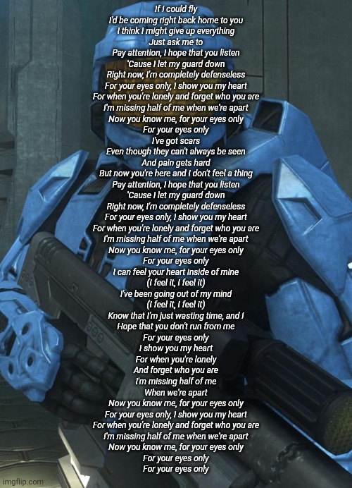 ... | If I could fly
I'd be coming right back home to you
I think I might give up everything
Just ask me to
Pay attention, I hope that you listen
'Cause I let my guard down
Right now, I'm completely defenseless
For your eyes only, I show you my heart
For when you're lonely and forget who you are
I'm missing half of me when we're apart
Now you know me, for your eyes only
For your eyes only
I've got scars
Even though they can't always be seen
And pain gets hard
But now you're here and I don't feel a thing
Pay attention, I hope that you listen
'Cause I let my guard down
Right now, I'm completely defenseless
For your eyes only, I show you my heart
For when you're lonely and forget who you are
I'm missing half of me when we're apart
Now you know me, for your eyes only
For your eyes only
I can feel your heart inside of mine
(I feel it, I feel it)
I've been going out of my mind
(I feel it, I feel it)
Know that I'm just wasting time, and I
Hope that you don't run from me
For your eyes only
I show you my heart
For when you're lonely
And forget who you are
I'm missing half of me
When we're apart
Now you know me, for your eyes only
For your eyes only, I show you my heart
For when you're lonely and forget who you are
I'm missing half of me when we're apart
Now you know me, for your eyes only
For your eyes only
For your eyes only | made w/ Imgflip meme maker