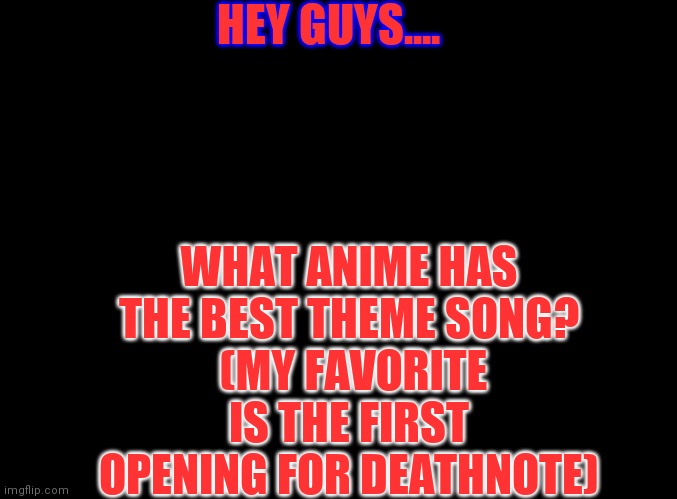 Just curious | HEY GUYS.... WHAT ANIME HAS THE BEST THEME SONG?
 (MY FAVORITE IS THE FIRST OPENING FOR DEATHNOTE) | image tagged in blank black | made w/ Imgflip meme maker