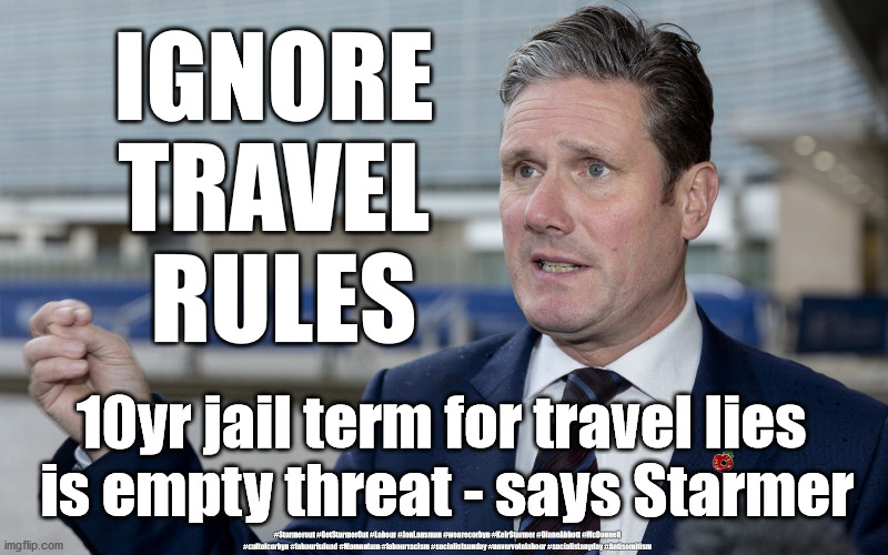 Starmer - jail for travel lies | IGNORE 
TRAVEL 
RULES; 10yr jail term for travel lies 
is empty threat - says Starmer; #Starmerout #GetStarmerOut #Labour #JonLansman #wearecorbyn #KeirStarmer #DianeAbbott #McDonnell #cultofcorbyn #labourisdead #Momentum #labourracism #socialistsunday #nevervotelabour #socialistanyday #Antisemitism | image tagged in corona virus covid19,labourisdead,cultofcorbyn,nhs test track trace,starmer labour leadership,corbyn mcdonnell abbott | made w/ Imgflip meme maker
