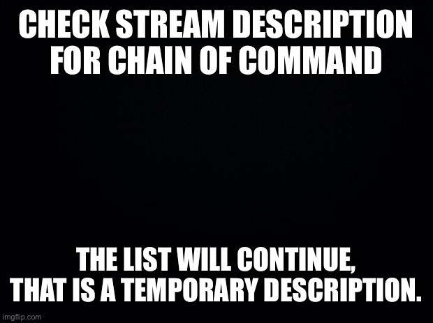 Black background | CHECK STREAM DESCRIPTION FOR CHAIN OF COMMAND; THE LIST WILL CONTINUE, THAT IS A TEMPORARY DESCRIPTION. | image tagged in black background | made w/ Imgflip meme maker