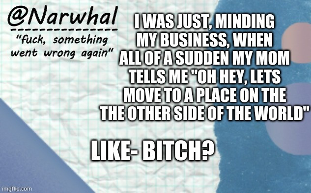 it aint final but now im scared as hell. | I WAS JUST, MINDING MY BUSINESS, WHEN ALL OF A SUDDEN MY MOM TELLS ME "OH HEY, LETS MOVE TO A PLACE ON THE THE OTHER SIDE OF THE WORLD"; LIKE- BITCH? | image tagged in narwhal announcement template 5 | made w/ Imgflip meme maker