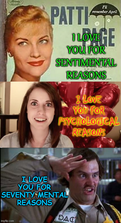 Happy Valentines Day | I LOVE YOU FOR SENTIMENTAL REASONS; I LOVE YOU FOR PSYCHOLOGICAL REASONS; I LOVE YOU FOR SEVENTY MENTAL
REASONS | image tagged in overly attached valentine,memes,happy valentine's day,i love you,no no hes got a point,mental health | made w/ Imgflip meme maker