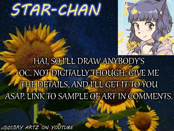 <3 ye | HAI, SO I'LL DRAW ANYBODY'S OC. NOT DIGITALLY THOUGH. GIVE ME THE DETAILS, AND I'LL GET IT TO YOU ASAP. LINK TO SAMPLE OF ART IN COMMENTS. | image tagged in star-chan's announcement template | made w/ Imgflip meme maker