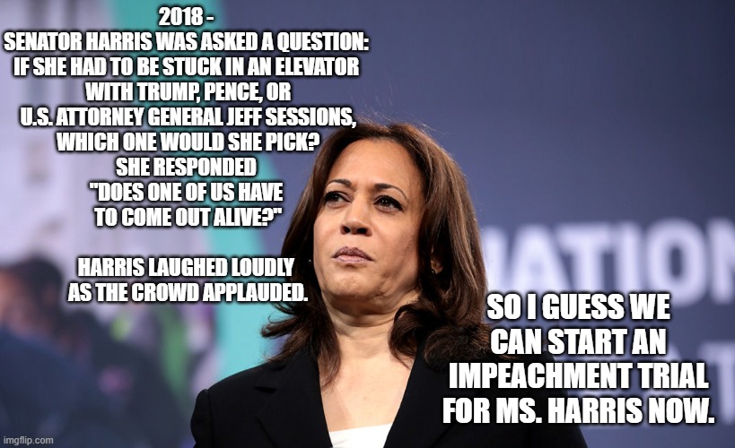 Choose your words carefully | 2018 -
SENATOR HARRIS WAS ASKED A QUESTION:
IF SHE HAD TO BE STUCK IN AN ELEVATOR
 WITH TRUMP, PENCE, OR
 U.S. ATTORNEY GENERAL JEFF SESSIONS,
 WHICH ONE WOULD SHE PICK?

SHE RESPONDED
"DOES ONE OF US HAVE
 TO COME OUT ALIVE?"
 

HARRIS LAUGHED LOUDLY
 AS THE CROWD APPLAUDED. SO I GUESS WE CAN START AN IMPEACHMENT TRIAL FOR MS. HARRIS NOW. | image tagged in kamala harris,biden,trump,ellen,impeachment,democrats | made w/ Imgflip meme maker