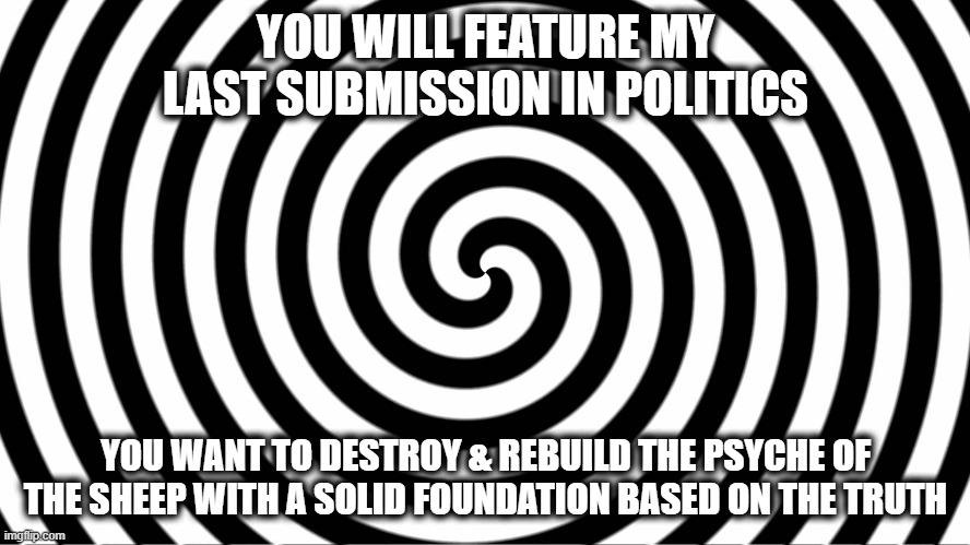 On the count of 3, I'll click my  mouse & you will remember nothing of this transaction | YOU WILL FEATURE MY LAST SUBMISSION IN POLITICS; YOU WANT TO DESTROY & REBUILD THE PSYCHE OF THE SHEEP WITH A SOLID FOUNDATION BASED ON THE TRUTH | image tagged in hypnosis,feature,do it,meme,funny,politics | made w/ Imgflip meme maker