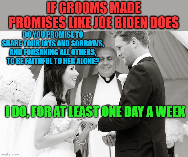 Biden clarifies his promise to open schools - they'll be open one day a week. | IF GROOMS MADE PROMISES LIKE JOE BIDEN DOES; DO YOU PROMISE TO SHARE YOUR JOYS AND SORROWS, AND FORSAKING ALL OTHERS, TO BE FAITHFUL TO HER ALONE? I DO, FOR AT LEAST ONE DAY A WEEK | image tagged in vows,biden,liar,lame promises,weasel | made w/ Imgflip meme maker