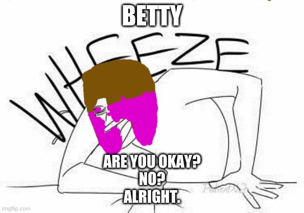 BETTY; ARE YOU OKAY?
NO?
ALRIGHT. | image tagged in wheeze | made w/ Imgflip meme maker