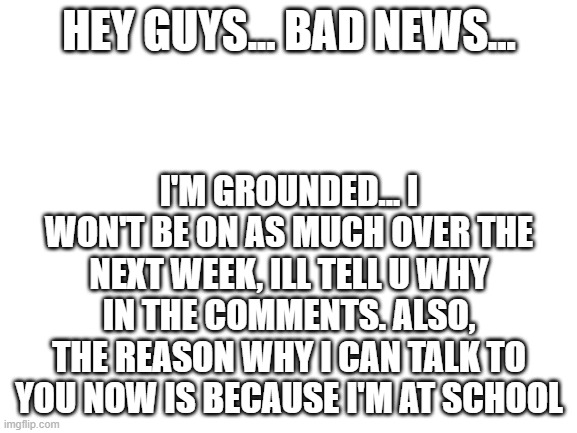 im sorry | HEY GUYS... BAD NEWS... I'M GROUNDED... I WON'T BE ON AS MUCH OVER THE NEXT WEEK, ILL TELL U WHY IN THE COMMENTS. ALSO, THE REASON WHY I CAN TALK TO YOU NOW IS BECAUSE I'M AT SCHOOL | image tagged in blank white template | made w/ Imgflip meme maker