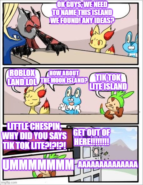 We hate Tik tok Lite Pokemon too hate Tik tok lite | OK GUYS, WE NEED TO NAME THIS ISLAND WE FOUND! ANY IDEAS? HOW ABOUT THE MOON ISLAND? TIK TOK LITE ISLAND; ROBLOX LAND LOL; LITTLE CHESPIN, WHY DID YOU SAYS TIK TOK LITE?!?!?! GET OUT OF HERE!!!!!!!! UMMMMMMM; AAAAAAAAAAAAAA | image tagged in pokemon board meeting,pokemon,roblox,tik tok sucks | made w/ Imgflip meme maker