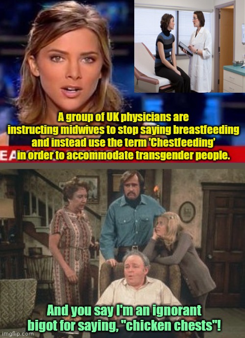 You know the world's screwed up when Archie Bunker is the most open-minded person in the room | A group of UK physicians are instructing midwives to stop saying breastfeeding and instead use the term 'Chestfeeding’ in order to accommodate transgender people. And you say I'm an ignorant bigot for saying, "chicken chests"! | image tagged in all in the family,breastfeeding,political correctness,tired of hearing about transgenders,stupidity,political humor | made w/ Imgflip meme maker