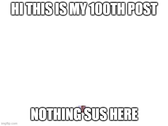 nothing sus here | HI THIS IS MY 100TH POST; NOTHING SUS HERE | image tagged in blank white template | made w/ Imgflip meme maker