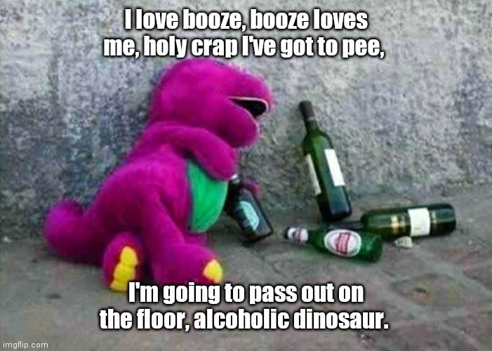 You can tell it's the week end. | I love booze, booze loves me, holy crap I've got to pee, I'm going to pass out on the floor, alcoholic dinosaur. | image tagged in alcoholic barney,funny | made w/ Imgflip meme maker