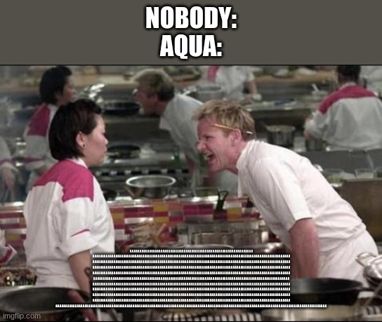 Angry Chef Gordon Ramsay Meme | NOBODY:
AQUA:; A A A A A A A A A A A A A A A A A A A A A A A A A A A A A A A A A A A A A A A A A A A A A A A A A A A A A A A A A A A A A A A A A A A A A A A A A A A A A A A A A A A A A A A A A A A A A A A A A A A A A A A A A A A A A A A A A A A A A A A A A A A A A A A A A A A A A A A A A A A A A A A A A A A A A A A A A A A A A A A A A A A A A A A A A A A A A A A A A A A A A A A A A A A A A A A A A A A A A A A A A A A A A A A A A A A A A A A A A A A A A A A A A A A A A A A A A A A A A A A A A A A A A A A A A A A A A A A A A A A A A A A A A A A A A A A A A A A A A A A A A A A A A A A A A A A A A A A A A A A A A A A A A A A A A A A A A A A A A A A A A A A A A A A A A A A A A A A A A A A A A A A A A A A A A A A A A A A A A A A A A A A A A A A A A A A A A A A A A A A A A A A A A A A A A A A A A A A A A A A A A A A A A A A A A A A A A A A A A A A A A A A A A A A A A A A A A A A A A A A A A A A A A A A A A A A A A A A A A A A A A A A A A A A A A A A A A A A A A A A A A A A A A A A A A A A A A A A A A A A A A A A A A A A A A A A A A A A A A A A A A A A A A A A A A A A A A A A A A A A A A A A A A A A A A A A A A A A A A A A A A A A A A A A A A A A A A A A A A A A A A A A A A A A A A A A A A A A A A A A A A A A A A A A A A A A A A A A A A A A A A A A A A A A A A A A A A A A A A A A A A A A A A A A A A A A A A A A A A A A A A A A A A A A A A A A A A A A A A A A A A A A A A A A A A A A A A A A A A A A A A A A A A A A A A A A A A A A A A A A A A A A A A A A A A A A A A A A A A A A A A A A A A A A A A A A A A A A A A A A A A A A A A A A A A A A A A A A A A A A A A A A A A A A A A A A A A A A A A A A A A A A A A A A A A A A A A A A A A A A A A A A A A A A A A A A A A A A A A A A A A A A A A A A A A A A A A A A A A A A A A A A A A A A A A A A A A A A A A A A A A A A A A A A A A A A A A A A A A A A A A A A A A A A A A A A A A A A A A A A A A A A A A A A A A A A A A A A A A A A A A A A A A A A A A A A A A A A A A A A A A A A A A A A A A A A A A A A A A A A A A A A A A A A A A A A A A A A A A A A A A A A A A A A A A A A A A A A A A A A A A A A A A A A A A A A A A A A A A A A A A A A A A A A A A A A A A A A A A A A A A A A A A A A A A A A A A A A A A A A A A A A A A A A A A A A A A A A A A A A A A A A A A A A A A A A A A A A A A A A A A A A A A A A A A A A | image tagged in memes,angry chef gordon ramsay | made w/ Imgflip meme maker