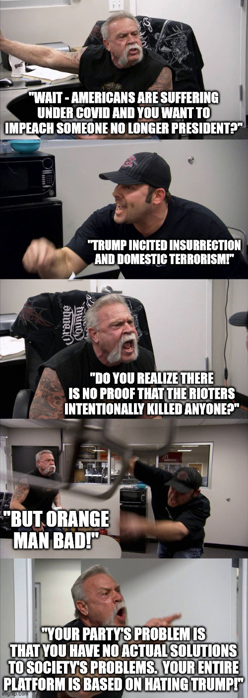 American Chopper Argument Meme | "WAIT - AMERICANS ARE SUFFERING UNDER COVID AND YOU WANT TO IMPEACH SOMEONE NO LONGER PRESIDENT?"; "TRUMP INCITED INSURRECTION AND DOMESTIC TERRORISM!"; "DO YOU REALIZE THERE IS NO PROOF THAT THE RIOTERS INTENTIONALLY KILLED ANYONE?"; "BUT ORANGE MAN BAD!"; "YOUR PARTY'S PROBLEM IS THAT YOU HAVE NO ACTUAL SOLUTIONS TO SOCIETY'S PROBLEMS.  YOUR ENTIRE PLATFORM IS BASED ON HATING TRUMP!" | image tagged in memes,american chopper argument | made w/ Imgflip meme maker