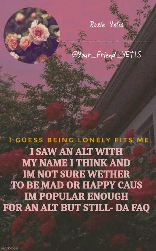ya | I SAW AN ALT WITH MY NAME I THINK AND IM NOT SURE WETHER TO BE MAD OR HAPPY CAUS IM POPULAR ENOUGH FOR AN ALT BUT STILL- DA FAQ | image tagged in roses yetis | made w/ Imgflip meme maker