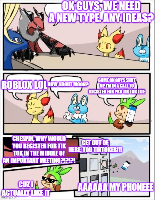 Tik tok sucks Pokemon hate it also | OK GUYS, WE NEED A NEW TYPE. ANY IDEAS? ROBLOX LOL; COME ON GUYS SHUT UP I'M IN A CALL TO REGISTER FOR PRO TIK TOK LITE; HOW ABOUT MOON? CHESPIN, WHY WOULD YOU REGISTER FOR TIK TOK IN THE MIDDLE OF AN IMPORTANT MEETING?!?!?! GET OUT OF HERE, YOU TIKTOKER!!! AAAAAA MY PHONEEE; CUZ I ACTUALLY LIKE IT | image tagged in pokemon board meeting,tik tok sucks,lol | made w/ Imgflip meme maker