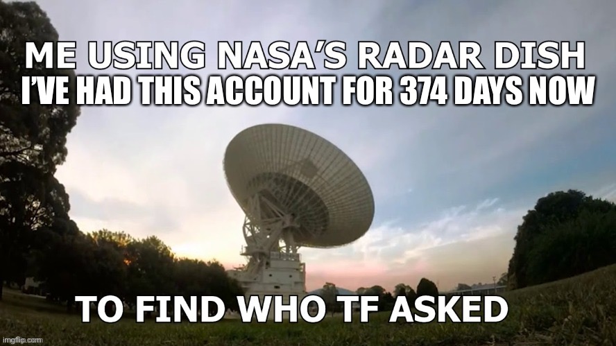 E | I’VE HAD THIS ACCOUNT FOR 374 DAYS NOW | image tagged in me using nasa s radar dish | made w/ Imgflip meme maker