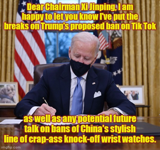 Joe Biden tells time with his bestie | Dear Chairman Xi Jinping, I am happy to let you know I've put the breaks on Trump's proposed ban on Tik Tok; as well as any potential future talk on bans of China's stylish line of crap-ass knock-off wrist watches. | image tagged in joe biden,tik tok,made in china,xi jinping,telling time with joe biden,political humor | made w/ Imgflip meme maker