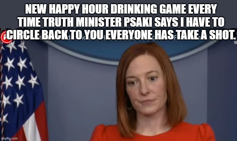 JEN PSAKI | NEW HAPPY HOUR DRINKING GAME EVERY TIME TRUTH MINISTER PSAKI SAYS I HAVE TO CIRCLE BACK TO YOU EVERYONE HAS TAKE A SHOT. | image tagged in jen psaki | made w/ Imgflip meme maker