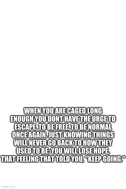 Blank White Template | WHEN YOU ARE CAGED LONG ENOUGH YOU DONT HAVE THE URGE TO ESCAPE. TO BE FREE, TO BE NORMAL ONCE AGAIN. JUST KNOWING THINGS WILL NEVER GO BACK TO HOW THEY USED TO BE; YOU WILL LOSE HOPE. THAT FEELING THAT TOLD YOU, "KEEP GOING." | made w/ Imgflip meme maker