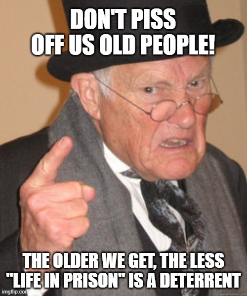 Back In My Day Meme | DON'T PISS OFF US OLD PEOPLE! THE OLDER WE GET, THE LESS "LIFE IN PRISON" IS A DETERRENT | image tagged in memes,back in my day | made w/ Imgflip meme maker