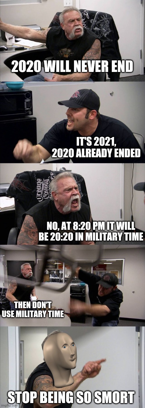 Just when you thought that 2020 actually ended | 2020 WILL NEVER END; IT'S 2021, 2020 ALREADY ENDED; NO, AT 8:20 PM IT WILL BE 20:20 IN MILITARY TIME; THEN DON'T USE MILITARY TIME; STOP BEING SO SMORT | image tagged in memes,american chopper argument | made w/ Imgflip meme maker