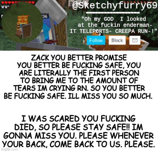 AND DONT YOU FUCKING DARE THINK OF KILLING YOURSELF, BECAUSE IF YOU DO, I'LL DO IT MYSELF! | ZACK YOU BETTER PROMISE YOU BETTER BE FUCKING SAFE, YOU ARE LITERALLY THE FIRST PERSON TO BRING ME TO THE AMOUNT OF TEARS IM CRYING RN. SO YOU BETTER BE FUCKING SAFE. ILL MISS YOU SO MUCH. I WAS SCARED YOU FUCKING DIED, SO PLEASE STAY SAFE!! IM GONNA MISS YOU. PLEASE WHENEVER YOUR BACK, COME BACK TO US. PLEASE. | image tagged in clouds minecraft temp | made w/ Imgflip meme maker