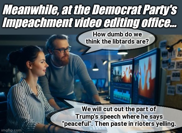 Meanwhile, at the Democrat Party's Impeachment video editing team... | Meanwhile, at the Democrat Party's Impeachment video editing office... How dumb do we think the libtards are? We will cut out the part of Trump's speech where he says "peaceful". Then paste in rioters yelling. | image tagged in democratic party,libtards,government corruption,impeachment,fake news,nancy pelosi | made w/ Imgflip meme maker
