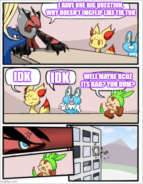 Pls tell me why you guys don't like tik tok pls comment down below | I HAVE ONE BIG QUESTION. WHY DOESN'T IMGFLIP LIKE TIK TOK; IDK; IDK; WELL MAYBE BCOZ ITS BAD? YOU DUM? | image tagged in pokemon board meeting,tik tok,people_hate_tiktok_thats_way,and_it's_because_most_people_go_o_imgflip,_because_tiktok_is_annoying | made w/ Imgflip meme maker