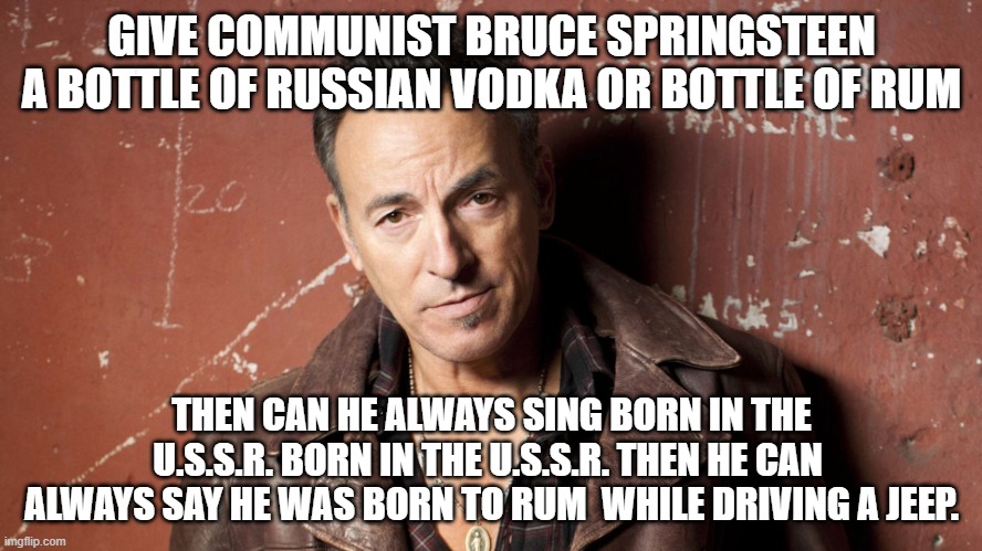 Communist Hypocrite | GIVE COMMUNIST BRUCE SPRINGSTEEN A BOTTLE OF RUSSIAN VODKA OR BOTTLE OF RUM; THEN CAN HE ALWAYS SING BORN IN THE U.S.S.R. BORN IN THE U.S.S.R. THEN HE CAN  ALWAYS SAY HE WAS BORN TO RUM  WHILE DRIVING A JEEP. | image tagged in bruce springsteen | made w/ Imgflip meme maker