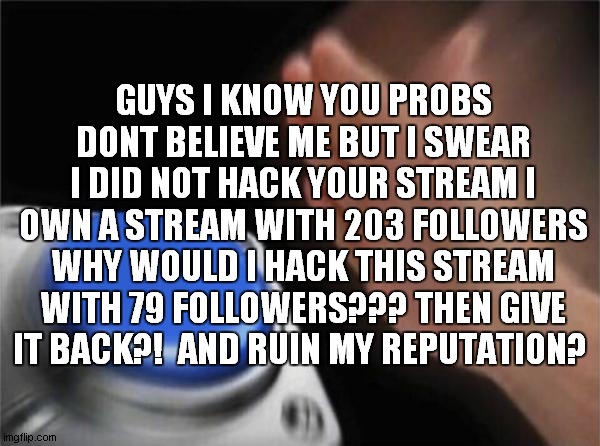 the mod who looks at this please feature this XD | GUYS I KNOW YOU PROBS DONT BELIEVE ME BUT I SWEAR I DID NOT HACK YOUR STREAM I OWN A STREAM WITH 203 FOLLOWERS WHY WOULD I HACK THIS STREAM WITH 79 FOLLOWERS??? THEN GIVE IT BACK?!  AND RUIN MY REPUTATION? | image tagged in memes,blank nut button | made w/ Imgflip meme maker