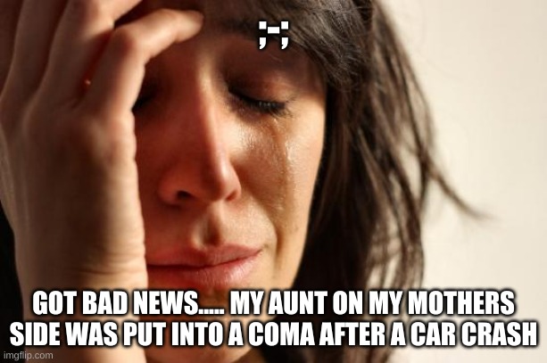 First World Problems | ;-;; GOT BAD NEWS..... MY AUNT ON MY MOTHERS SIDE WAS PUT INTO A COMA AFTER A CAR CRASH | image tagged in memes,first world problems | made w/ Imgflip meme maker