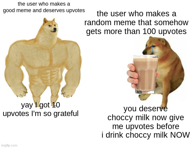 Buff Doge vs. Cheems | the user who makes a random meme that somehow gets more than 100 upvotes; the user who makes a good meme and deserves upvotes; you deserve choccy milk now give me upvotes before i drink choccy milk NOW; yay I got 10 upvotes I'm so grateful | image tagged in memes,buff doge vs cheems | made w/ Imgflip meme maker